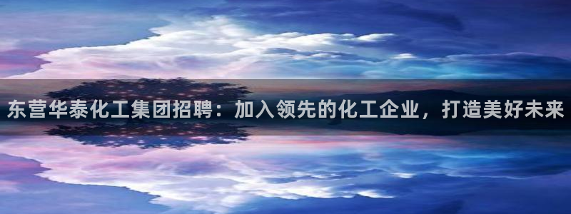 球盟会优惠领取网站：东营华泰化工集团招聘：加入领先的化工企业