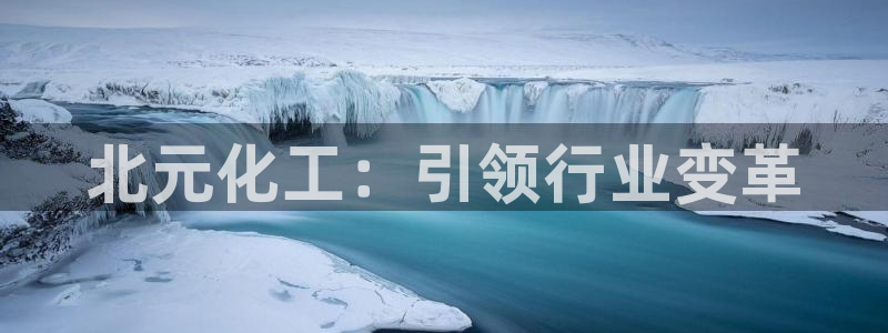 球盟会综合体育平台怎么样：北元化工：引领行业变革