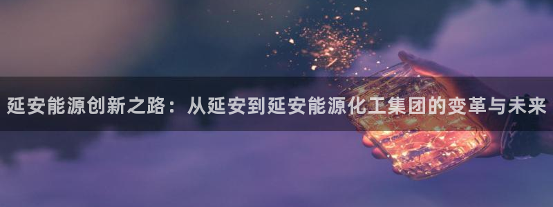 球盟会可靠不：延安能源创新之路：从延安到延安能源化工集团的变