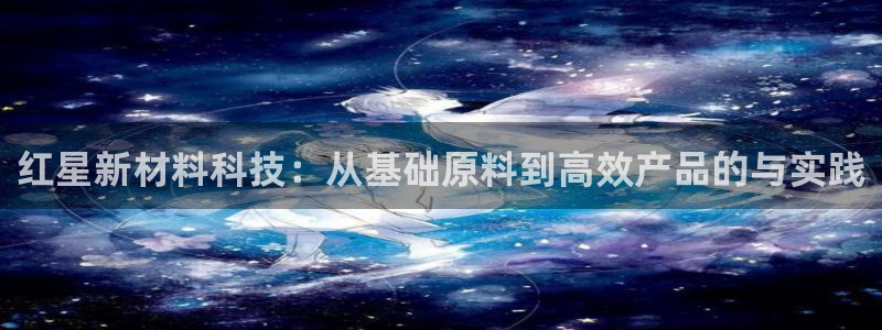 球盟会官方最新入口：红星新材料科技：从基础原料到高效产品的与