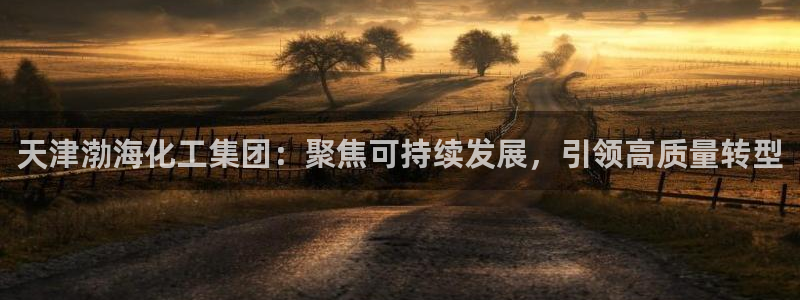 球盟会官方登录平台入口：天津渤海化工集团：聚焦可持续发展，引
