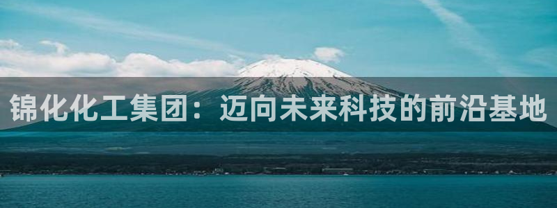 球盟会网页登录入口：锦化化工集团：迈向未来科技的前沿基地