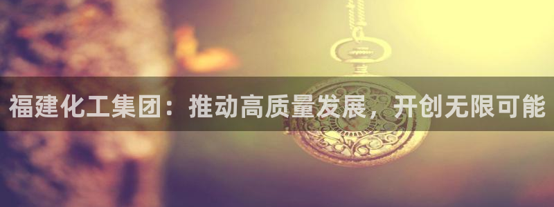 球盟会(中国)官方网站：福建化工集团：推动高质量发展，开创无