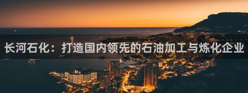 球盟会用的客服聊天是哪个软件：长河石化：打造国内领先的石油加