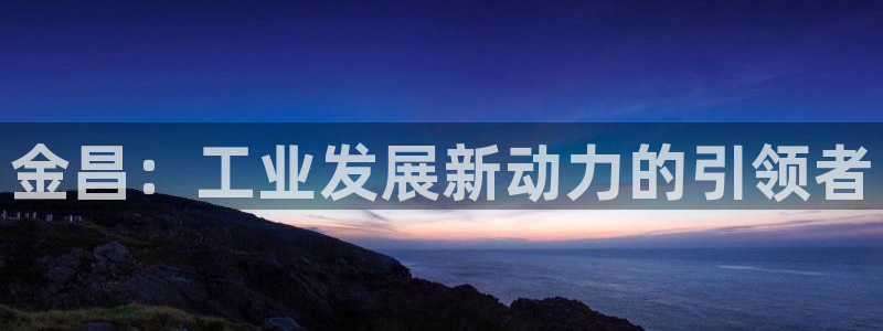 球盟会优惠领取网站：金昌：工业发展新动力的引领者