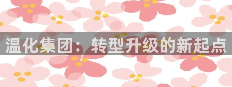 球盟会几点玩合适：温化集团：转型升级的新