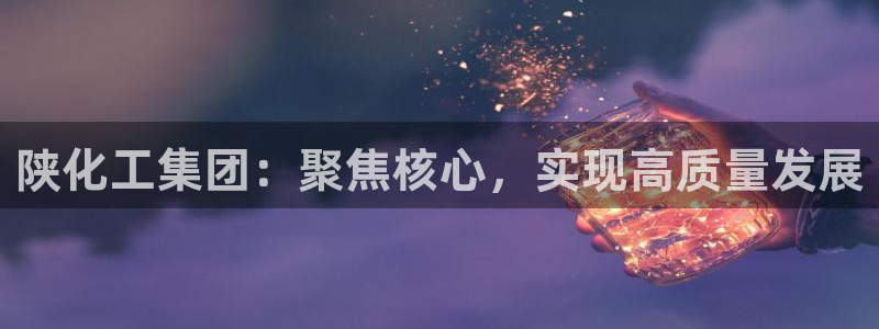 球盟会qmh网址：陕化工集团：聚焦核心，实现高质量发展