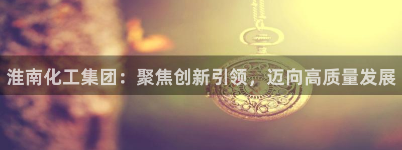 球盟会官网：淮南化工集团：聚焦创新引领，迈向高质量发展